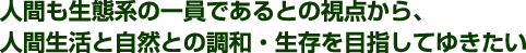 人間も生態系の一員であるとの視点から、人間生活と自然との調和・共存を目指してゆきたい