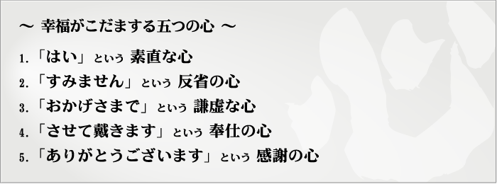 〜幸福がこだまする五つの心〜1.「はい」という素直な心　2.「すみません」という反省の心　3.「おかげさまで」という謙虚な心　4.「させて戴きます」という奉仕の心　5.「ありがとうございます」という感謝の心
