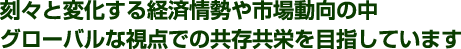 刻々と変化する経済情勢や市場動向の中グローバルな視点での共存共栄を目指しています